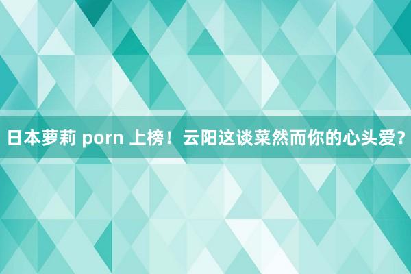 日本萝莉 porn 上榜！云阳这谈菜然而你的心头爱？