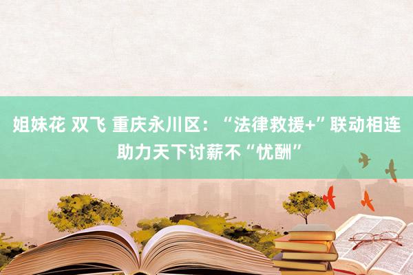 姐妹花 双飞 重庆永川区：“法律救援+”联动相连 助力天下讨薪不“忧酬”