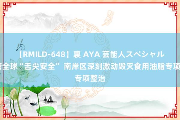 【RMILD-648】裏 AYA 芸能人スペシャル 看管全球“舌尖安全” 南岸区深刻激动毁灭食用油脂专项整治