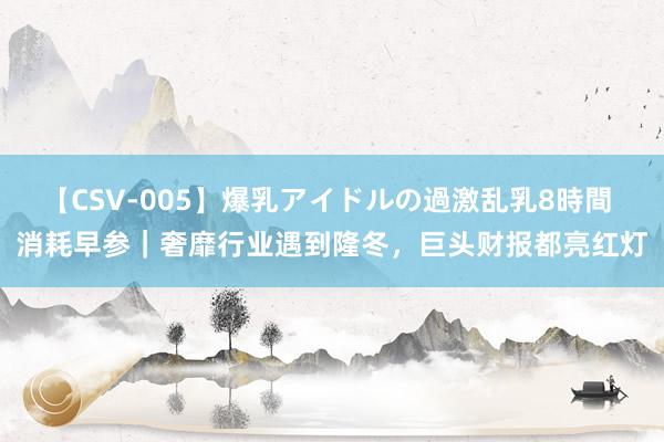 【CSV-005】爆乳アイドルの過激乱乳8時間 消耗早参｜奢靡行业遇到隆冬，巨头财报都亮红灯