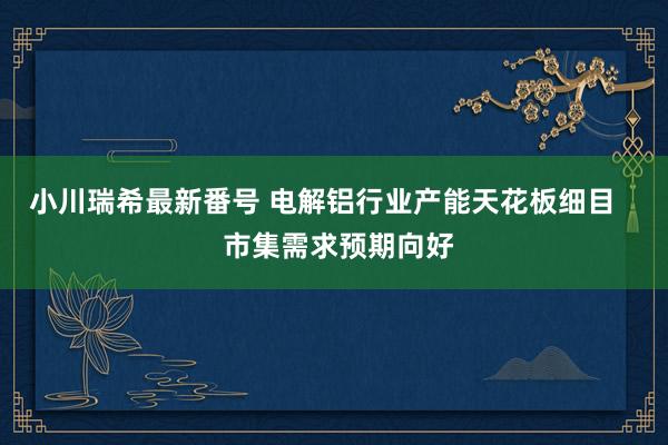 小川瑞希最新番号 电解铝行业产能天花板细目    市集需求预期向好