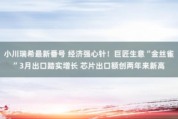 小川瑞希最新番号 经济强心针！巨匠生意“金丝雀”3月出口踏实增长 芯片出口额创两年来新高