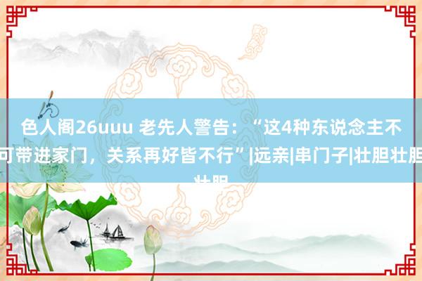 色人阁26uuu 老先人警告：“这4种东说念主不可带进家门，关系再好皆不行”|远亲|串门子|壮胆壮胆