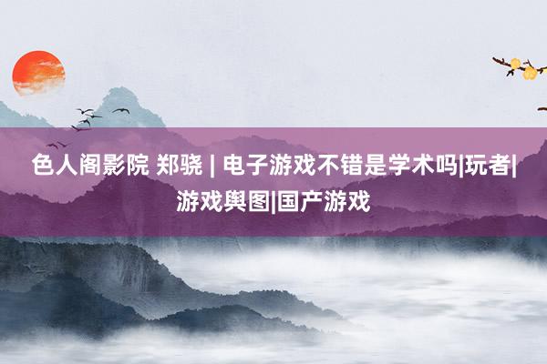 色人阁影院 郑骁 | 电子游戏不错是学术吗|玩者|游戏舆图|国产游戏