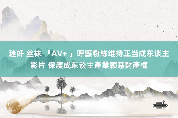 迷奸 丝袜 「AV+ 」呼籲粉絲维持正当成东谈主影片 保護成东谈主產業颖慧財產權