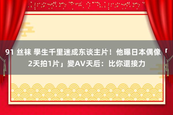 91 丝袜 學生千里迷成东谈主片！他曝日本偶像「2天拍1片」變AV天后：比你還接力