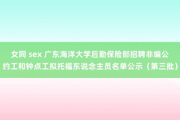 女同 sex 广东海洋大学后勤保险部招聘非编公约工和钟点工拟托福东说念主员名单公示（第三批）