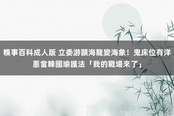 糗事百科成人版 立委游顥海龍變海象！鬼床位有洋蔥　當韓國瑜護法「我的戰場來了」