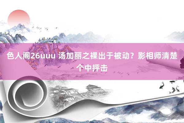 色人阁26uuu 汤加丽之裸出于被动？影相师清楚个中抨击