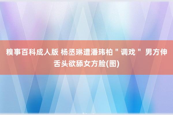 糗事百科成人版 杨丞琳遭潘玮柏＂调戏＂ 男方伸舌头欲舔女方脸(图)