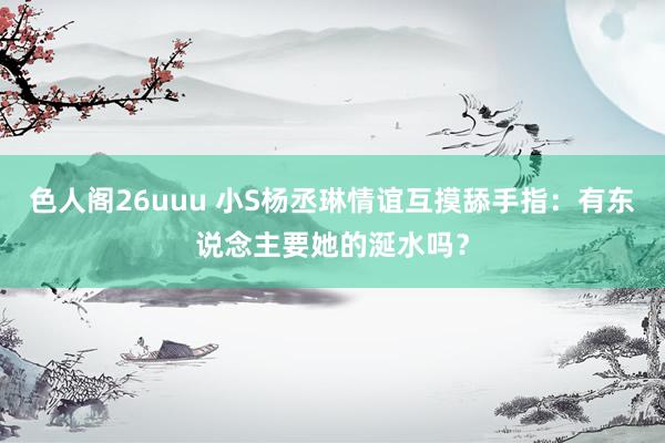 色人阁26uuu 小S杨丞琳情谊互摸舔手指：有东说念主要她的涎水吗？