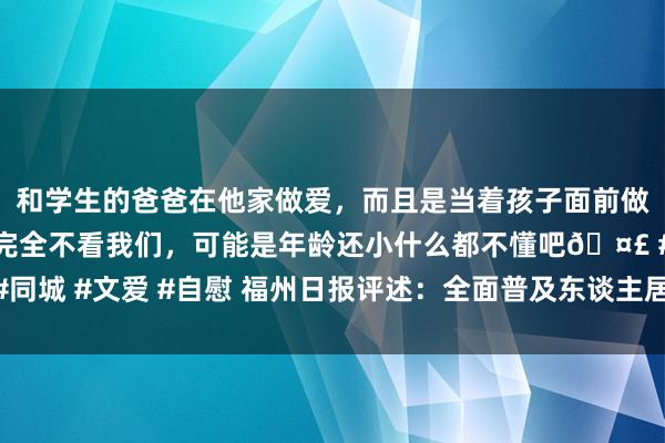 和学生的爸爸在他家做爱，而且是当着孩子面前做爱，太刺激了，孩子完全不看我们，可能是年龄还小什么都不懂吧🤣 #同城 #文爱 #自慰 福州日报评述：全面普及东谈主居环境 擦亮乡村振兴底色