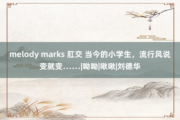 melody marks 肛交 当今的小学生，流行风说变就变……|呦呦|啾啾|刘德华