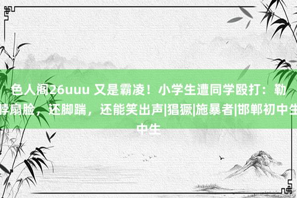 色人阁26uuu 又是霸凌！小学生遭同学殴打：勒脖扇脸，还脚踹，还能笑出声|猖獗|施暴者|邯郸初中生