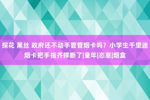 探花 黑丝 政府还不动手管管烟卡吗？小学生千里迷烟卡把手指齐摔断了|童年|恣意|烟盒