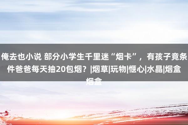 俺去也小说 部分小学生千里迷“烟卡”，有孩子竟条件爸爸每天抽20包烟？|烟草|玩物|惬心|水晶|烟盒