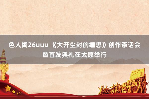 色人阁26uuu 《大开尘封的缅想》创作茶话会暨首发典礼在太原举行