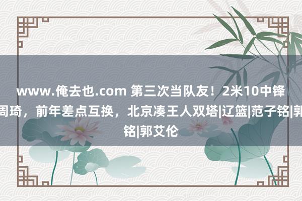 www.俺去也.com 第三次当队友！2米10中锋联手周琦，前年差点互换，北京凑王人双塔|辽篮|范子铭|郭艾伦