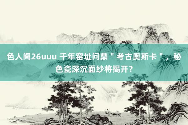 色人阁26uuu 千年窑址问鼎＂考古奥斯卡＂，秘色瓷深沉面纱将揭开？