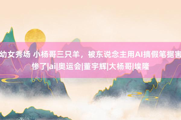 幼女秀场 小杨哥三只羊，被东说念主用AI搞假笔据害惨了|ai|奥运会|董宇辉|大杨哥|埃隆