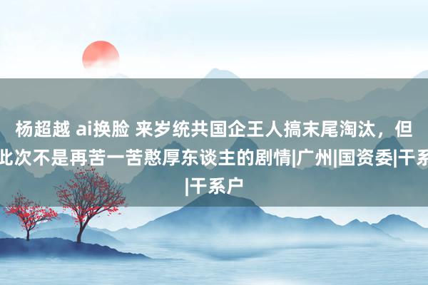 杨超越 ai换脸 来岁统共国企王人搞末尾淘汰，但愿此次不是再苦一苦憨厚东谈主的剧情|广州|国资委|干系户