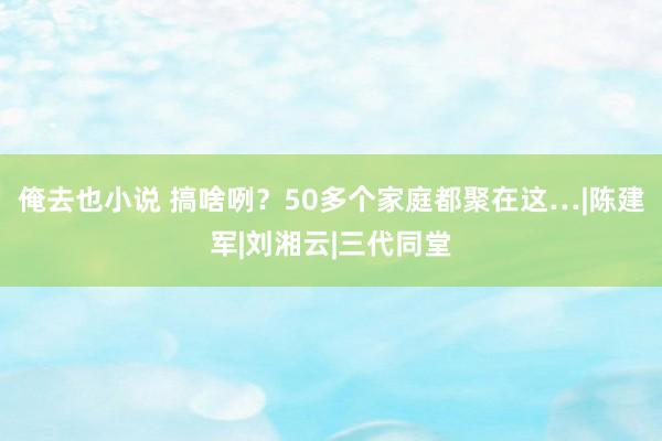 俺去也小说 搞啥咧？50多个家庭都聚在这…|陈建军|刘湘云|三代同堂