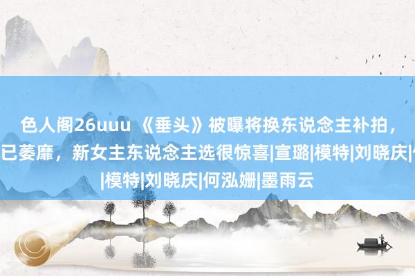 色人阁26uuu 《垂头》被曝将换东说念主补拍，宋祖儿复出或已萎靡，新女主东说念主选很惊喜|宣璐|模特|刘晓庆|何泓姗|墨雨云