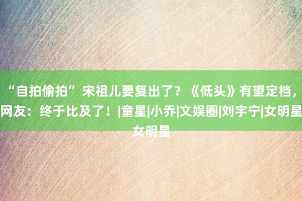 “自拍偷拍” 宋祖儿要复出了？《低头》有望定档，网友：终于比及了！|童星|小乔|文娱圈|刘宇宁|女明星