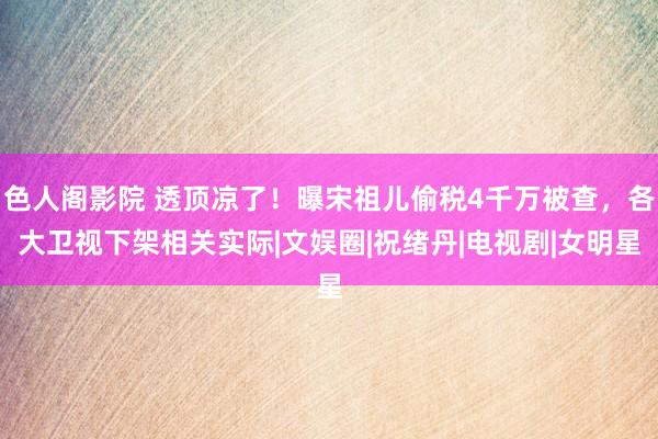 色人阁影院 透顶凉了！曝宋祖儿偷税4千万被查，各大卫视下架相关实际|文娱圈|祝绪丹|电视剧|女明星